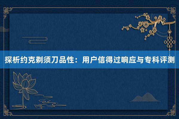 探析约克剃须刀品性：用户信得过响应与专科评测