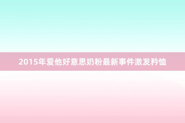 2015年爱他好意思奶粉最新事件激发矜恤